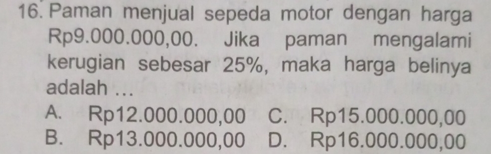 Paman menjual sepeda motor dengan harga
Rp9.000.000,00. Jika paman mengalami
kerugian sebesar 25%, maka harga belinya
adalah ...
A. Rp12.000.000,00 C. Rp15.000.000,00
B. Rp13.000.000,00 D. Rp16.000.000,00