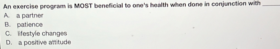 An exercise program is MOST beneficial to one's health when done in conjunction with_
A. a partner
B. patience
C. lifestyle changes
D. a positive attitude