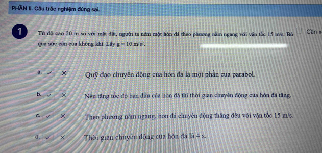 PHAN II. Câu trắc nghiệm đúng sai.
1 Từ độ cao 20 m so với mặt đất, người ta ném một hòn đá theo phương nằm ngang với vận tốc 15 m/s. Bỏ Cần x
qua sức cân của không khí. Lầy g=10m/s^2.
a. Quỹ đạo chuyên động của hòn đá là một phần của parabol.
b. × Nếu tăng tốc độ ban đầu của hòn đá thì thời gian chuyên động của hòn đá tăng.
C. × Theo phương nằm ngang, hòn đá chuyên động thắng đều với vận tốc 15 m/s.
d. Thời gian chuyên động của hòn đá là 4 s.