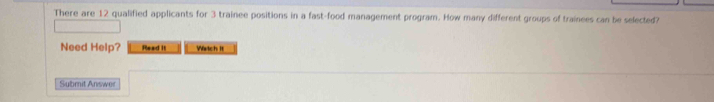 There are 12 qualified applicants for 3 trainee positions in a fast-food management program. How many different groups of trainees can be selected? 
Need Help? Read It Watch it 
Submit Answer