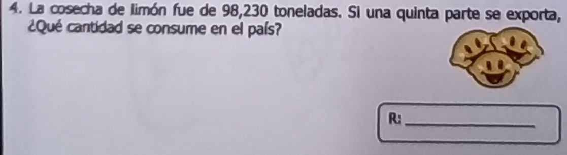 La cosecha de limón fue de 98, 230 toneladas. Si una quinta parte se exporta, 
¿Qué cantidad se consume en el país? 
R;_