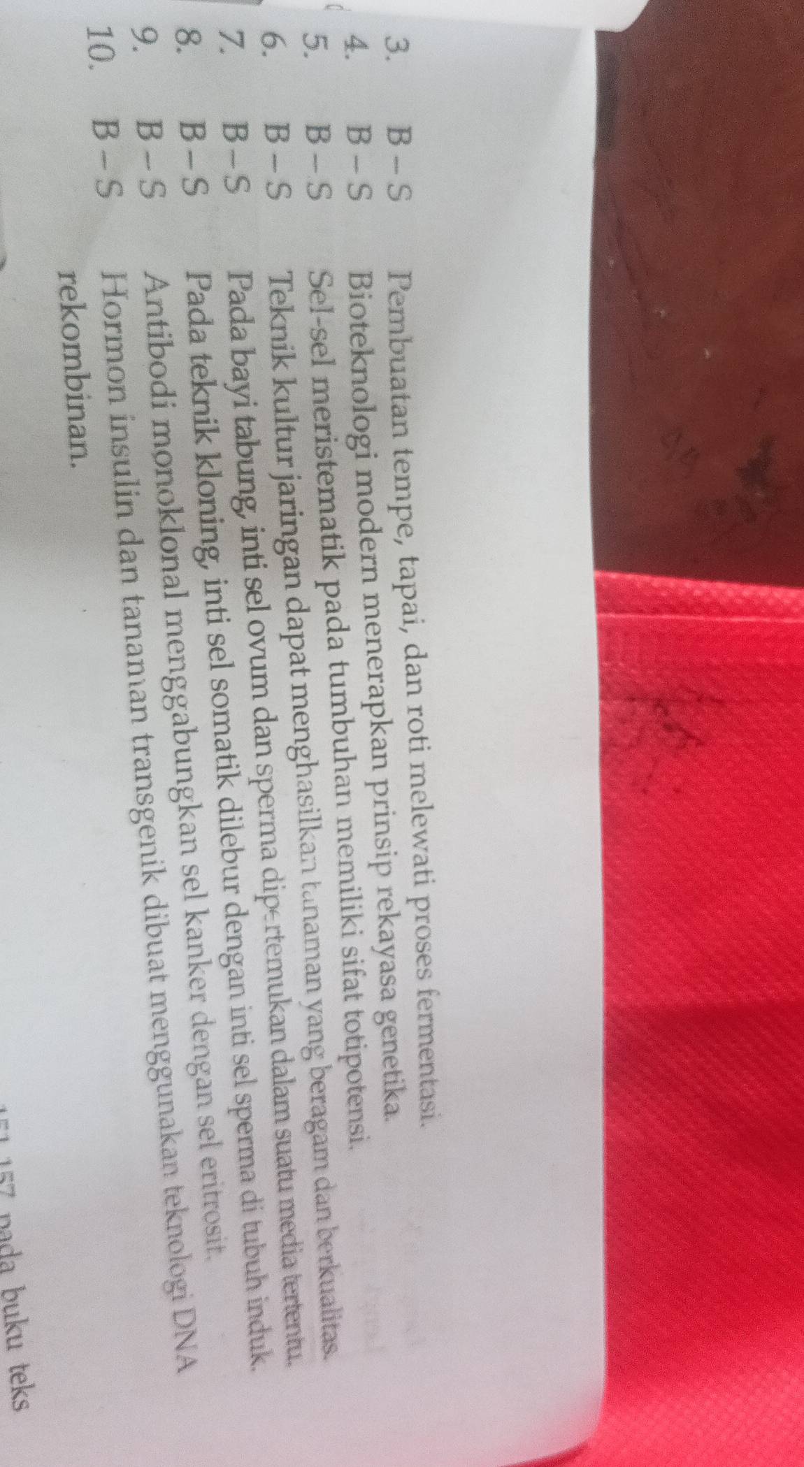 €£B - S Pembuatan tempe, tapai, dan roti melewati proses fermentasi.
4. B - S Bioteknologi modern menerapkan prinsip rekayasa genetika.
5. B - S Sel-sel meristematik pada tumbuhan memiliki sifat totipotensi.
6. B - S Teknik kultur jaringan dapat menghasilkan tanaman yang beragam dan berkualitas.
7. B-S Pada bayi tabung, inti sel ovum dan sperma dip