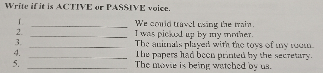 Write if it is ACTIVE or PASSIVE voice. 
1. _We could travel using the train. 
2. _I was picked up by my mother. 
3. _The animals played with the toys of my room. 
4. _The papers had been printed by the secretary. 
5. _The movie is being watched by us.