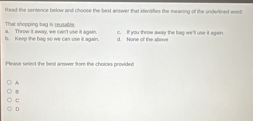 Read the sentence below and choose the best answer that identifies the meaning of the underlined word:
That shopping bag is reusable.
a. Throw it away, we can't use it again. c. If you throw away the bag we'll use it again.
b. Keep the bag so we can use it again. d. None of the above
Please select the best answer from the choices provided
A
B
C
D