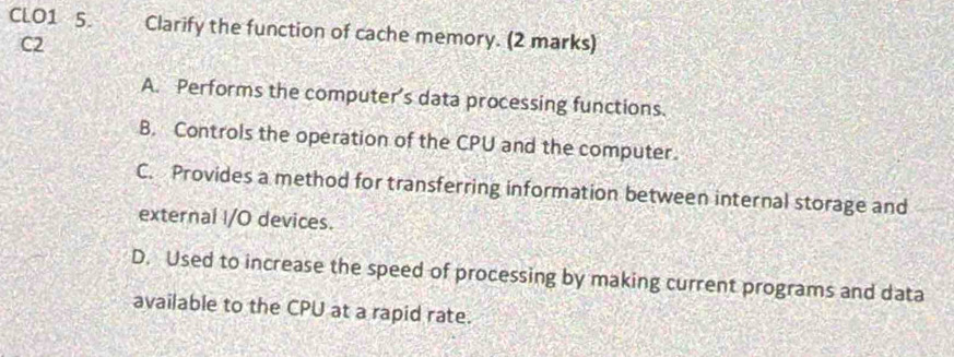 CLO1 5. Clarify the function of cache memory. (2 marks)
C2
A. Performs the computer's data processing functions.
B. Controls the operation of the CPU and the computer.
C. Provides a method for transferring information between internal storage and
external I/O devices.
D. Used to increase the speed of processing by making current programs and data
available to the CPU at a rapid rate.