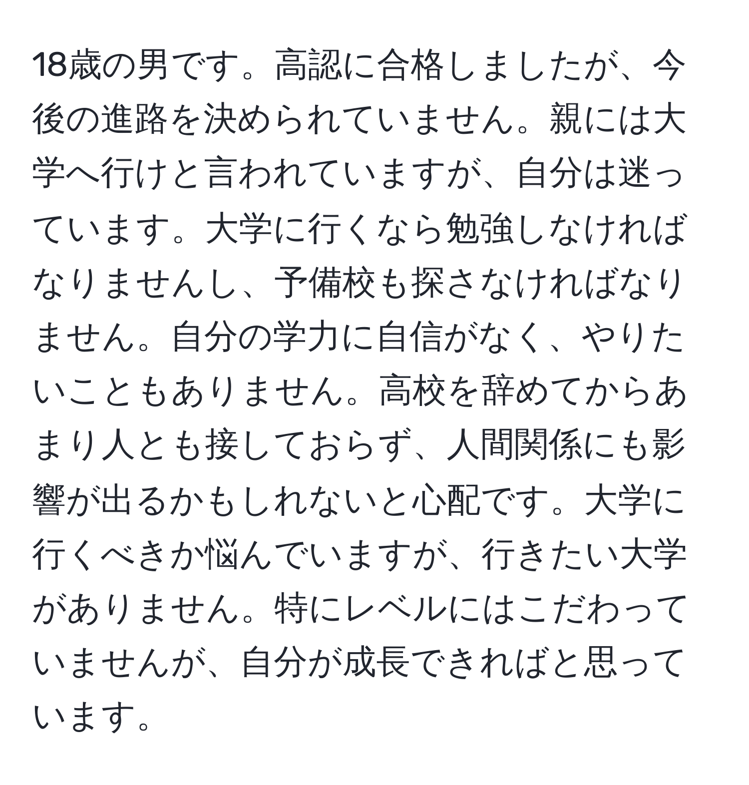 18歳の男です。高認に合格しましたが、今後の進路を決められていません。親には大学へ行けと言われていますが、自分は迷っています。大学に行くなら勉強しなければなりませんし、予備校も探さなければなりません。自分の学力に自信がなく、やりたいこともありません。高校を辞めてからあまり人とも接しておらず、人間関係にも影響が出るかもしれないと心配です。大学に行くべきか悩んでいますが、行きたい大学がありません。特にレベルにはこだわっていませんが、自分が成長できればと思っています。