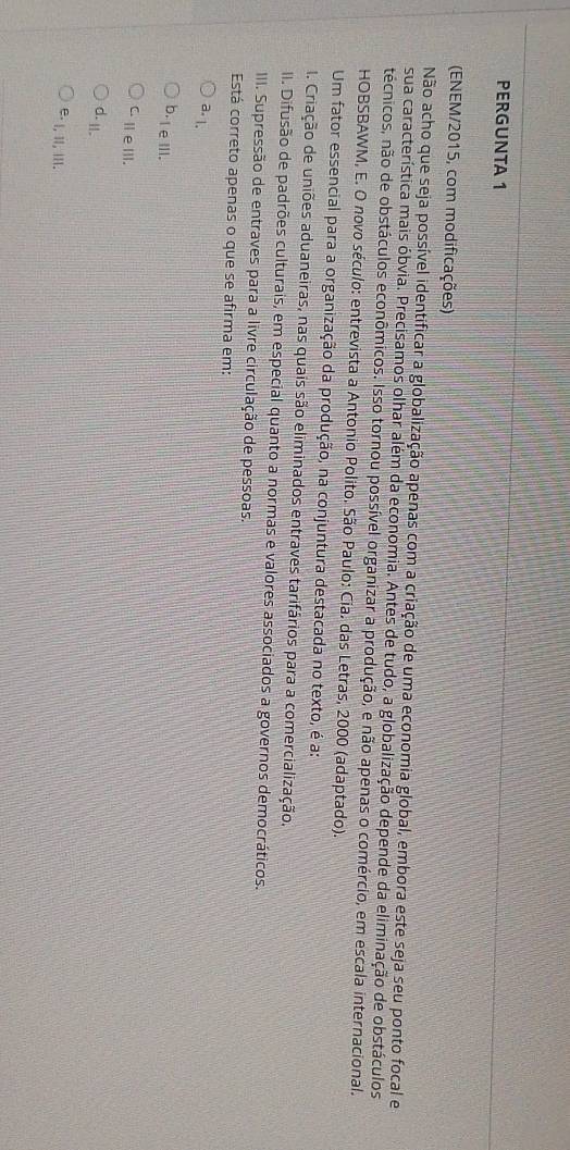 PERGUNTA 1
(ENEM/2015, com modificações)
Não acho que seja possível identificar a globalização apenas com a criação de uma economia global, embora este seja seu ponto focal e
sua característica mais óbvia. Precisamos olhar além da economia. Antes de tudo, a globalização depende da eliminação de obstáculos
técnicos, não de obstáculos econômicos. Isso tornou possível organizar a produção, e não apenas o comércio, em escala internacional.
HOBSBAWM, E. O novo século: entrevista a Antonio Polito. São Paulo: Cia. das Letras, 2000 (adaptado).
Um fator essencial para a organização da produção, na conjuntura destacada no texto, é a:
1. Criação de uniões aduaneiras, nas quais são eliminados entraves tarifários para a comercialização.
II. Difusão de padrões culturais, em especial quanto a normas e valores associados a governos democráticos.
III. Supressão de entraves para a livre circulação de pessoas.
Está correto apenas o que se afirma em:
a. 1.
b-leⅢll.
C.ⅢeⅢ.
d. II.
e. I, iI, II.