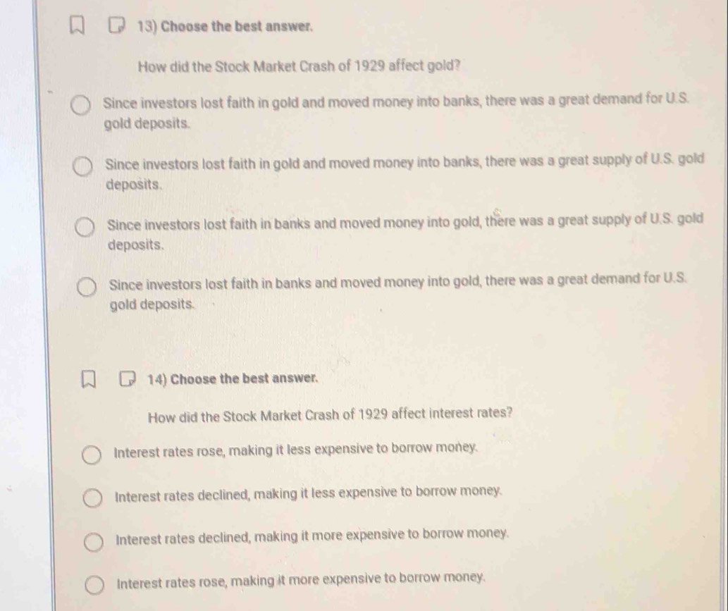 Choose the best answer.
How did the Stock Market Crash of 1929 affect gold?
Since investors lost faith in gold and moved money into banks, there was a great demand for U.S.
gold deposits.
Since investors lost faith in gold and moved money into banks, there was a great supply of U.S. gold
deposits.
Since investors lost faith in banks and moved money into gold, there was a great supply of U.S. gold
deposits.
Since investors lost faith in banks and moved money into gold, there was a great demand for U.S.
gold deposits.
14) Choose the best answer.
How did the Stock Market Crash of 1929 affect interest rates?
Interest rates rose, making it less expensive to borrow money.
Interest rates declined, making it less expensive to borrow money.
Interest rates declined, making it more expensive to borrow money.
Interest rates rose, making it more expensive to borrow money.