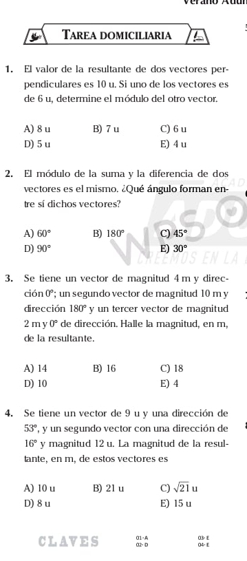 Tarea domiciliaria
1. El valor de la resultante de dos vectores per-
pendiculares es 10 u. Si uno de los vectores es
de 6 u, determine el módulo del otro vector.
A) 8 u B) 7 u C) 6u
D) 5 u E) 4 u
2. El módulo de la suma y la diferencia de dos
vectores es el mismo. ¿Qué ángulo forman en-
tre sí dichos vectores?
A) 60° B) 180° C) 45°
D) 90° E) 30°
3. Se tiene un vector de magnitud 4 m y direc-
ción 0°; un segundo vector de magnitud 10 m y
dirección 180° y un tercer vector de magnitud
2 m y 0° de dirección. Halle la magnitud, en m,
de la resultante.
A) 14 B) 16 C) 18
D) 10 E) 4
4. Se tiene un vector de 9 u y una dirección de
53° , y un segundo vector con una dirección de
16° y magnitud 12 u. La magnitud de la resul-
tante, en m, de estos vectores es
A) 10 u B) 21 u C) sqrt(21)u
D) 8 u E) 15 u
CLAVES C2 - D O1-A 03-E
O4-E