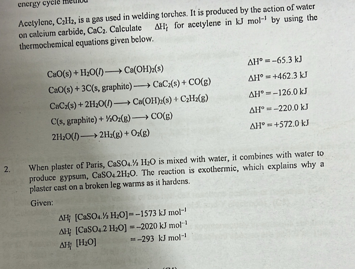 energy cycle method 
Acctylene, C_2H_2 , is a gas used in welding torches. It is produced by the action of water 
on calcium carbide, CaC_2. Calculate △ H for acetylene in kJ mol^(-1) by using the 
thermochemical equations given below.
△ H°=-65.3kJ
CaO(s)+H_2O(l)to Ca(OH)_2(s)
CaO(s)+3C(s,graphitc)to CaC_2(s)+CO(g)
△ H°=+462.3kJ
CaC_2(s)+2H_2O(l)to Ca(OH)_2(s)+C_2H_2(g)
△ H°=-126.0kJ
△ H°=-220.0kJ
C(s,graphite)+1/2O_2(g)to CO(g)
△ H°=+572.0kJ
2H_2O(l)to 2H_2(g)+O_2(g)
2. When plaster of Paris, CaSO_4.1/2H_2O is mixed with water, it combines with water to 
produce gypsum, CaSO_4.2H_2O. The reaction is exothermic, which explains why a 
plaster cast on a broken leg warms as it hardens. 
Given:
△ H_f^(+[CaSO_4).^1/_2H_2O]=-1573kJmol^(-1)
△ H_f'[CaSO_4.2H_2O]=-2020kJmol^(-1)
△ H_f[H_2O]=-293kJmol^(-1)