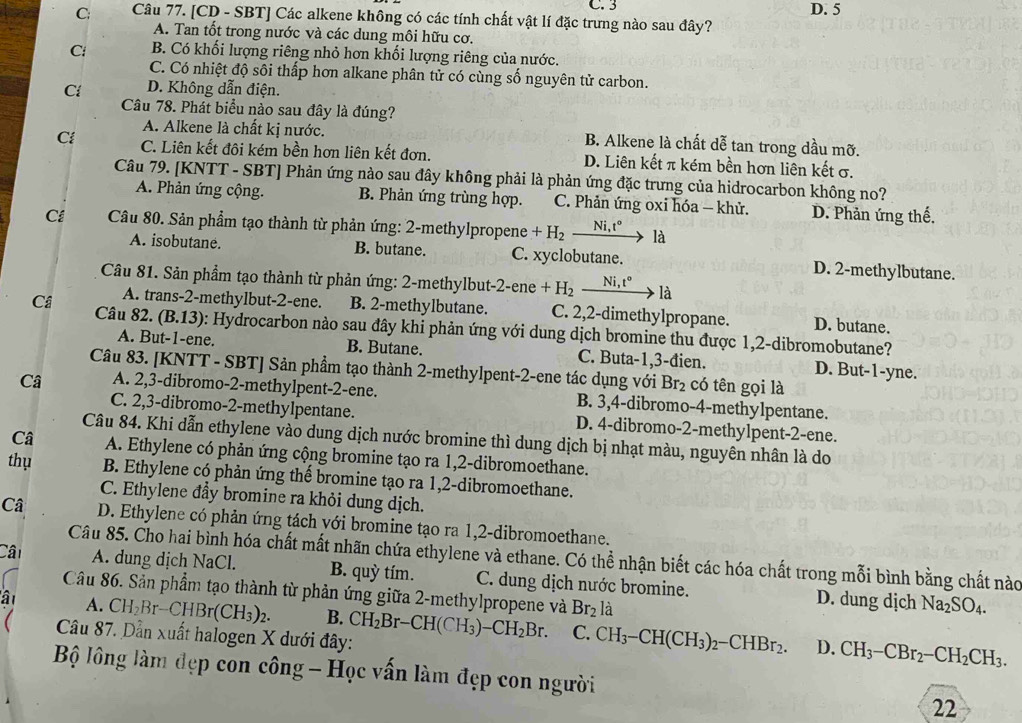 C. 3
C: Câu 77. [CD - SBT] Các alkene không có các tính chất vật lí đặc trưng nào sau đây? D. 5
A. Tan tốt trong nước và các dung môi hữu cơ.
C B. Có khối lượng riêng nhỏ hơn khối lượng riêng của nước.
C. Có nhiệt độ sôi thấp hơn alkane phân tử có cùng số nguyên tử carbon.
Cl D. Không dẫn điện.
Câu 78. Phát biểu nào sau đây là đúng?
A. Alkene là chất kị nước. B. Alkene là chất dễ tan trong dầu mỡ.
Ci C. Liên kết đôi kém bền hơn liên kết đơn. D. Liên kết π kém bền hơn liên kết σ.
Câu 79. [KNTT - SBT] Phản ứng nào sau đây không phải là phản ứng đặc trưng của hidrocarbon không no?
A. Phản ứng cộng. B. Phản ứng trùng hợp. C. Phản ứng oxi hóa - khử. D. Phản ứng thế.
Cá  Câu 80. Sản phẩm tạo thành từ phản ứng: 2-methylpropene +H_2 Ni,t° là
A. isobutane. B. butane. C. xyclobutane. D. 2-methylbutane.
Câu 81. Sản phẩm tạo thành từ phản ứng: 2-methylbut-2-ene +H_2 Ni,t° là
A. trans-2-methylbut-2-ene. B. 2-methylbutane. C. 2,2-dimethylpropane. D. butane.
Câ  Câu 82. (B.13): Hydrocarbon nào sau đây khi phản ứng với dung dịch bromine thu được 1,2-dibromobutane?
A. But-1-ene. B. Butane. C. Buta-1,3-đien. D. But-1-yne.
Câu 83. [KNTT - SBT] Sản phẩm tạo thành 2-methylpent-2-ene tác dụng với Br_2 có tên gọi là
Câ A. 2,3-dibromo-2-methylpent-2-ene. B. 3,4-dibromo-4-methylpentane.
C. 2,3-dibromo-2-methylpentane. D. 4-dibromo-2-methylpent-2-ene.
Câu 84. Khi dẫn ethylene vào dung dịch nước bromine thì dung dịch bị nhạt màu, nguyên nhân là do
Câ A. Ethylene có phản ứng cộng bromine tạo ra 1,2-dibromoethane.
thụ B. Ethylene có phản ứng thể bromine tạo ra 1,2-dibromoethane.
C. Ethylene đầy bromine ra khỏi dung dịch.
Câ D. Ethylene có phản ứng tách với bromine tạo ra 1,2-dibromoethane.
Câu 85. Cho hai bình hóa chất mất nhãn chứa ethylene và ethane. Có thể nhận biết các hóa chất trong mỗi bình bằng chất nào
Cân A. dung dịch NaCl. B. quỳ tím. C. dung dịch nước bromine. D. dung dịch
Câu 86. Sản phẩm tạo thành từ phản ứng giữa 2-methylpropene và Br_2 là
Na_2SO_4.
â A. CH_2Br-CHBr(CH_3)_2. B. CH_2Br-CH(CH_3)-CH_2Br. C. CH_3-CH(CH_3)_2-CHBr_2. CH_3-CBr_2-CH_2CH_3.
Câu 87. Dẫn xuất halogen X dưới đây:
D.
Bộ lông làm đẹp con công - Học vấn làm đẹp con người
22