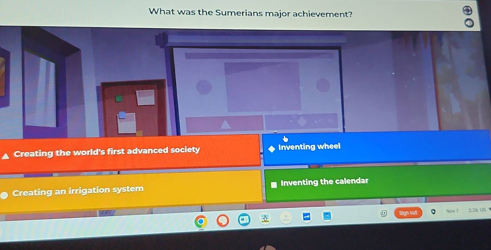 What was the Sumerians major achievement?
Creating the world's first advanced society Inventing wheel
Creating an irrigation system Inventing the calendar
sesy Sign out Nov 7 2:26 US