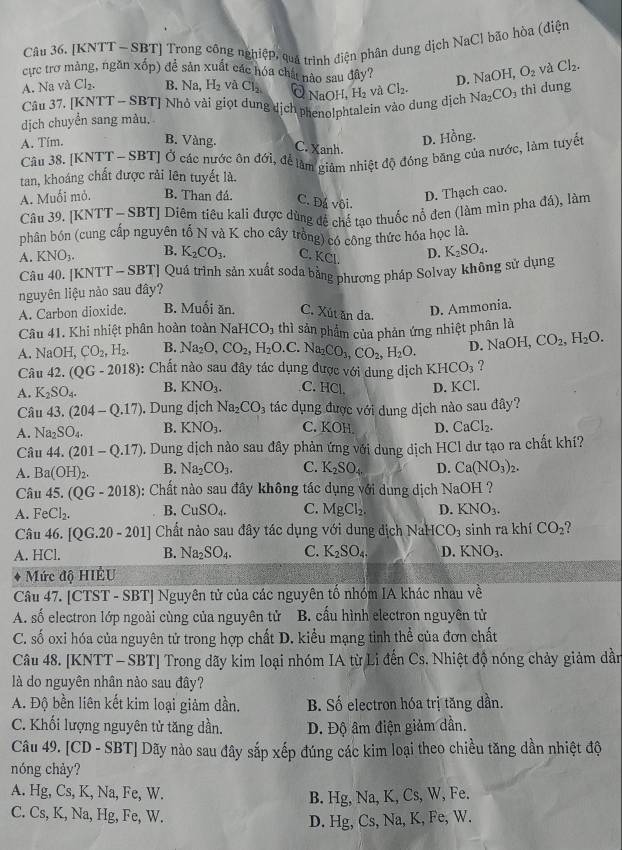 [KNTT— SBT] Trong công nghiệp, qua trình điện phân dung dịch NaCl bão hòa (điện
cực trợ mảng, ngăn xốp) đề sản xuất các hóa chất nào sau đây?
A. Na và Cl_2. B. Na H_2 và Cl_2 OH,H_2 và Cl_2. D. NaOH O_2 và Cl_2.
Ở Na
Câu 37. [KNTT - SBT] Nhỏ vài giọt dung dịch phenolphtalein vào dung dịch Na_2CO_3 thì dung
dịch chuyển sang màu.
A. Tím. B. Vàng.
C. Xanh.
D. Hồng.
Câu 38. [KNTT - SBT] Ở các nước ôn đới, để làm giám nhiệt độ đóng băng của nước, làm tuyết
tan, khoáng chất được rải lên tuyết là.
A. Muối mỏ. B. Than đá. C. Đá vôi.
D. Thạch cao.
Câu 39. [] BTJ Diêm tiêu kali được dùng để chế tạo thuốc nổ đen (làm mìn pha đá), làm
phân bón (cung cấp nguyên tố N và K cho cây trồng) có công thức hóa học là.
A KNO_3. B. K_2CO_3. C. KCl. D. K_2SO_4.
Câu 40. KNTT-SBT Quá trình sản xuất soda bằng phương pháp Solvay không sử dụng
nguyên liệu nào sau đây?
A. Carbon dioxide. B. Muối ăn. C. Xút ăn da. D. Ammonia.
Câu 41. Khi nhiệt phân hoàn toàn Na HCO_3 thì sản phẩm của phản ứng nhiệt phân là
A. NaOI CO_2,H_2. B. Na_2O,CO_2,H_2O.C Na_2CO_3,CO_2,H_2O. D. NaO1 H. CO_2,H_2O.
Câu 42. (QG-2018) 1: Chất nào sau đây tác dụng được với dung dịch XHCO_3 ?
A. K_2SO_4. B. KNO_3. C. HCl D. KCl.
Câu 43. (204-Q.17) ). Dung dịch Na_2CO_3 tác dụng được với dung dịch nào sau đây?
A. Na_2SO_4. B. KNO_3. C. KOH D. CaCl_2.
Câu 44. (201-Q.17). Dung dịch nào sau đây phản ứng với dung dịch HCl dư tạo ra chất khí?
A. Ba(OH)_2. B. Na_2CO_3. C. K_2SO_4. D. Ca(NO_3)_2.
Câu 45. (QG-2018) 1:  Chất nào sau đây không tác dụng với dung dịch NaOH ?
A. FeCl_2. B. CuSO_4. C. MgCl_2. D. KNO_3.
Câu 46. [QG.20-201] Chất nào sau đây tác dụng với dung dịch NaHCO_3 sinh ra khí CO_2 ?
A. HCl. B. Na_2SO_4. C. K_2SO_4. D. KNO_3.
Mức độ HIÊU
Câu 47. [CTST - SBT] Nguyên tử của các nguyên tố nhóm IA khác nhau về
A. số electron lớp ngoài cùng của nguyên tử B. cấu hình electron nguyên tử
C. số oxi hóa của nguyên tử trong hợp chất D. kiểu mạng tinh thể của đơn chất
Câu 48. [KNTT - SBT] Trong dãy kim loại nhóm IA từ Li đến Cs. Nhiệt độ nóng chảy giảm dần
là do nguyên nhân nào sau đây?
A. Độ bền liên kết kim loại giảm dần. B. Số electron hóa trị tăng dần.
C. Khối lượng nguyên tử tăng dần. D. Độ âm điện giảm dần.
Câu 49. [CD - SBT] Dãy nào sau đây sắp xếp đúng các kim loại theo chiều tăng dần nhiệt độ
nóng chảy?
A. Hg, Cs, K, Na, Fe, W.
B. Hg, Na, K, Cs, W, Fe.
C. Cs, K, Na, Hg, Fe, W.
D. Hg, Cs, Na, K, Fe, W.