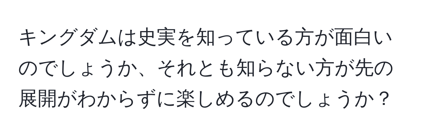 キングダムは史実を知っている方が面白いのでしょうか、それとも知らない方が先の展開がわからずに楽しめるのでしょうか？