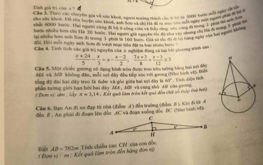 3x+8
Tīnh giá trị cúa x ?
c
Cu 3. Theo các chuyên gia về sức khoê, người trường thành cần đi bộ từ 5000 bước mỗi ngày tắt ổ
cho sức khoê. Để rên luyện sức khoê, anh Sơn và chi Hà đề ra mục tiêu mỗi ngày một người phải đi bộ i
nhất 6000 bước. Hai người cùng đi bộ ở công viên và thấy rằng: nều cùng đi trong 2 phú thì anh Sơn
bước nhiều hơm chị Hà 20 bước. Hai người giữ nguyên tốc độ như vậy nhưng chị Hà đi trong 5 phố th
lai nhiều hơn anh Sơn đi trong 3 phút là 160 bước. Giá sử tốc độ đi bộ hàng ngày của hai người không
đổi. Hồi mỗi ngày anh Sơn đi vượt mục tiêu đặt ra bao nhiều hước ?
Câu 4. Tính tích các giá trị nguyên của x nghiệm đùng cả hai bắt phương trình sau :
Câu 5. Một chiếc gương có dạng hình tròn được treo trên tường bằng hai sợi dây  (x+24)/5 - x/3 >x- (x-2)/2 ; (7x+3)/8 + (x-3)/12 ≥ 3
MA và MB không đân, mỗi sợi đây đều tiếp xúc với gương (Như hình vẽ). Biết
tổng độ đài hai dây treo là 6ơm và góc giữa hai sợi đây là 60°. Tính diện tích
phần tường giới hạn bởi hai dây MA , MB và cung nhỏ AB của gương
( Đơn vị: dm ; lấy π approx 3,14 : Kết quả làm tròn kết quả đến chữ số thập thứ hai)
Câu 6. Bạn An đi xe đạp từ nhà (điễm A) đến trường (điểm B ). Khi đi từ A
đến B , An phái đi đoạn lên đốc AC và đoạn xuống đốc BC (Như hình vẽ).
Biết AB=762m Tính chiều cao CH của con đốc
( Đơn vịš m ; Kết quả làm tròn đến hàng đơn vị)