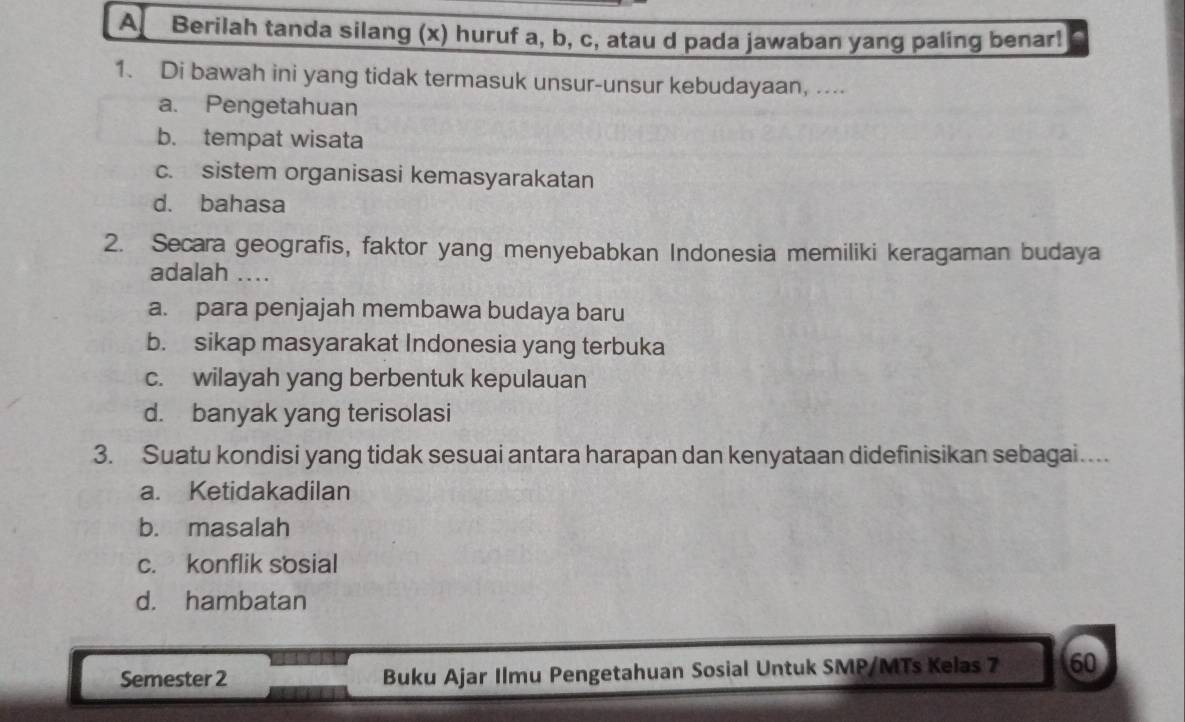 A Berilah tanda silang (x) huruf a, b, c, atau d pada jawaban yang paling benar!
1. Di bawah ini yang tidak termasuk unsur-unsur kebudayaan, ....
a. Pengetahuan
b. tempat wisata
c. sistem organisasi kemasyarakatan
d. bahasa
2. Secara geografis, faktor yang menyebabkan Indonesia memiliki keragaman budaya
adalah ....
a. para penjajah membawa budaya baru
b. sikap masyarakat Indonesia yang terbuka
c. wilayah yang berbentuk kepulauan
d. banyak yang terisolasi
3. Suatu kondisi yang tidak sesuai antara harapan dan kenyataan didefinisikan sebagai...
a. Ketidakadilan
b. masalah
c. konflik sosial
d. hambatan
Semester 2 Buku Ajar Ilmu Pengetahuan Sosial Untuk SMP/MTs Kelas 7 60