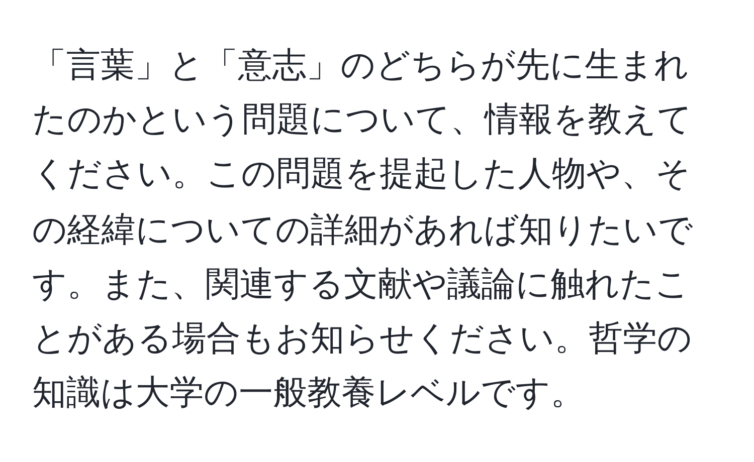 「言葉」と「意志」のどちらが先に生まれたのかという問題について、情報を教えてください。この問題を提起した人物や、その経緯についての詳細があれば知りたいです。また、関連する文献や議論に触れたことがある場合もお知らせください。哲学の知識は大学の一般教養レベルです。