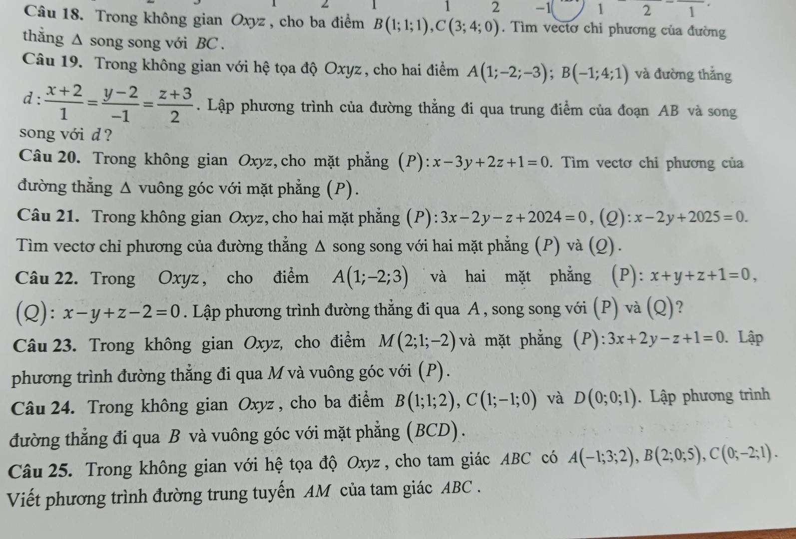 1 2 -1( 1 2 1
Câu 18. Trong không gian Oxyz , cho ba điểm B(1;1;1),C(3;4;0).  Tìm vectơ chi phương của đường
thằng ∆ song song với BC .
Câu 19. Trong không gian với hệ tọa độ Oxyz , cho hai điểm A(1;-2;-3);B(-1;4;1) và đường thắng
d :  (x+2)/1 = (y-2)/-1 = (z+3)/2 . Lập phương trình của đường thẳng đi qua trung điểm của đoạn AB và song
song với d ?
Câu 20. Trong không gian Oxyz,cho mặt phẳng (P): x-3y+2z+1=0. Tìm vectơ chi phương của
đường thẳng Δ vuông góc với mặt phẳng (P).
Câu 21. Trong không gian Oxyz, cho hai mặt phẳng (P): 3x-2y-z+2024=0 ,(Q): x-2y+2025=0.
Tìm vectơ chỉ phương của đường thẳng Δ song song với hai mặt phẳng (P) và (Q).
Câu 22. Trong Oxyz, cho điểm A(1;-2;3) và hai mặt phẳng (P): x+y+z+1=0,
(Q): x-y+z-2=0. Lập phương trình đường thẳng đi qua A , song song với (P) và (Q)?
Câu 23. Trong không gian Oxyz, cho điểm M(2;1;-2) và mặt phẳng (P): 3x+2y-z+1=0. Lập
phương trình đường thẳng đi qua M và vuông góc với (P).
Câu 24. Trong không gian Oxyz, cho ba điểm B(1;1;2),C(1;-1;0) và D(0;0;1) Lập phương trình
đường thẳng đi qua B và vuông góc với mặt phẳng (BCD).
Câu 25. Trong không gian với hệ tọa độ Oxyz , cho tam giác ABC có A(-1;3;2),B(2;0;5),C(0;-2;1).
Viết phương trình đường trung tuyến AM của tam giác ABC .