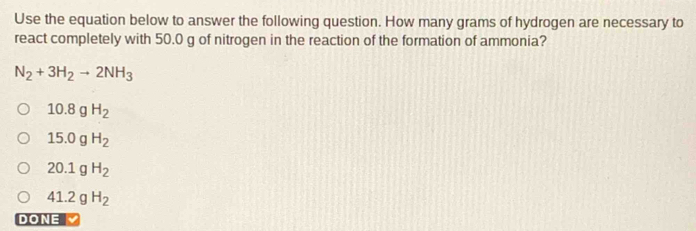 Use the equation below to answer the following question. How many grams of hydrogen are necessary to
react completely with 50.0 g of nitrogen in the reaction of the formation of ammonia?
N_2+3H_2to 2NH_3
10.8gH_2
15.0gH_2
20.1gH_2
41.2gH_2
DONE