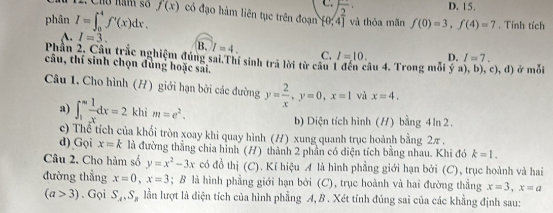 C. sqrt(2)· D. 15.
12. Cho năm số f(x) có đạo hàm liên tục trên đoạn [0,4]
phân I=∈t _0^(4f'(x)dx. và thỏa mãn f(0)=3, f(4)=7. Tính tích
A. I=3. B. I=4. C. I=10.
D. I=7. 
Phần 2. Câu trắc nghiệm đúng sai.Thí sinh trả lời từ câu âu 4. Trong mỗi y a), b), c), d) ở mỗi
câu, thí sinh chọn đùng hoặc sai.
Câu 1. Cho hình (H) giới hạn bởi các đường y=frac 2)x, y=0, x=1 và x=4. 
a) ∈t _1^(mfrac 1)xdx=2 khi m=e^2. 
b) Diện tích hình (H) bằng 4ln 2.
c) Thể tích của khối tròn xoay khi quay hình (H) xung quanh trục hoành bằng 2π.
d) Gọi x=k là đường thằng chia hình (H) thành 2 phần có diện tích bằng nhau. Khi đó k=1. 
Câu 2. Cho hàm số y=x^2-3x có đồ thị (C). Kí hiệu A là hình phẳng giới hạn bởi (C), trục hoành và hai
đường thẳng x=0, x=3; B là hình phẳng giới hạn bởi (C), trục hoành và hai đường thẳng x=3, x=a
(a>3). Gọi S_A, S_B lần lượt là diện tích của hình phẳng A, B . Xét tính đúng sai của các khẳng định sau: