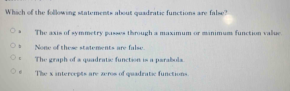 Which of the following statements about quadratic functions are false?
a The axis of symmetry passes through a maximum or minimum function value.
b None of these statements are false.
C The graph of a quadratic function is a parabola.
d The x intercepts are zeros of quadratic functions.