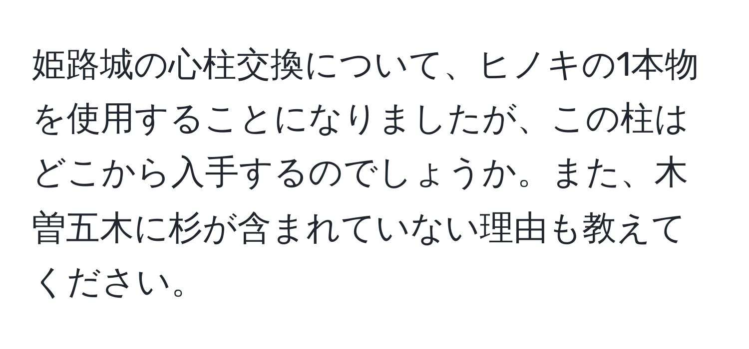 姫路城の心柱交換について、ヒノキの1本物を使用することになりましたが、この柱はどこから入手するのでしょうか。また、木曽五木に杉が含まれていない理由も教えてください。