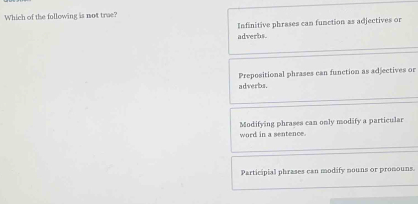 Which of the following is not true?
Infinitive phrases can function as adjectives or
adverbs.
Prepositional phrases can function as adjectives or
adverbs.
Modifying phrases can only modify a particular
word in a sentence.
Participial phrases can modify nouns or pronouns.