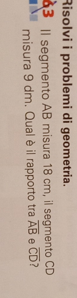 Risolvi i problemi di geometria. 
3 Il segmento AB misura 18 cm, il segmento CD
misura 9 dm. Qual è il rapporto tra overline AB e overline CD