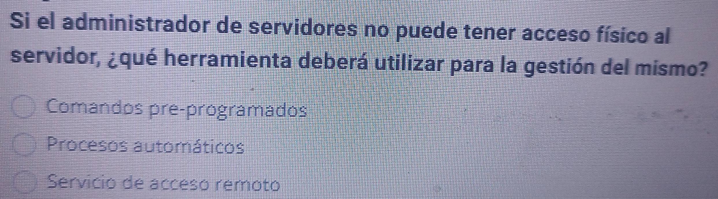 Si el administrador de servidores no puede tener acceso físico al
servidor, ¿qué herramienta deberá utilizar para la gestión del mismo?
Comandos pre-programados
Procesos automáticos
Servicio de acceso remoto