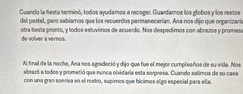 Cuando la fiesta terminó, todos ayudamos a recoger. Guardamos los globos y los restos 
del pastel, pero sabíamos que los recuerdos permanecerían. Ana nos dijo que organizaría 
otra fiesta pronto, y todos estuvimos de acuerdo. Nos despedimos con abrazos y promesa 
de volver a vernos. 
Al final de la noche, Ana nos agradeció y dijo que fue el mejor cumpleaños de su vida. Nos 
abrazó a todos y prometió que nunca olvidaría esta sorpresa. Cuando salimos de su casa 
con una gran sonrisa en el rostro, supimos que hicimos algo especial para ella.