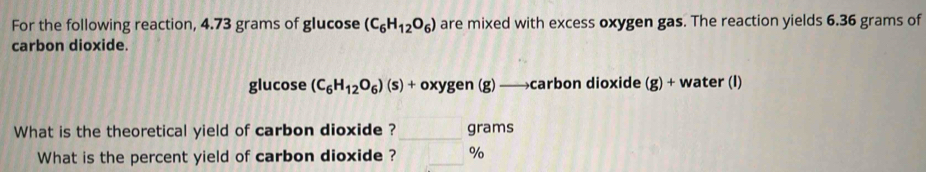 For the following reaction, 4.73 grams of glucose (C_6H_12O_6) are mixed with excess oxygen gas. The reaction yields 6.36 grams of 
carbon dioxide. 
glucose (C_6H_12O_6)(s)+oxygen(g) ) —→carbon dioxide (g)+ water (I) 
What is the theoretical yield of carbon dioxide ? _grams 
What is the percent yield of carbon dioxide ? _ %