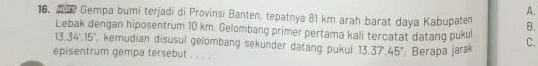 A.
16。 M T Gempa bumi terjadi di Provinsi Banten, tepatnya 81 km arah barat daya Kabupaten B.
Lebak dengan hiposentrum 10 km. Gelombang primer pertama kali tercatat datang pukul C.
13.34°.15° , kemudian disusul gelombang sekunder datang pukul 13.37.45° Berapa jarak
episentrum gempa tersebut