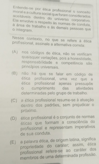 Entende-se por ética profissional o conceito
moral e a cultura social que foram considerados
aceitáveis dentro do universo corporativo.
Ela envolve o respeito às normas de conduta,
à área de trabalho e às demais pessoas que
o integram.
Nesse contexto, no que se refere à ética
profissional, assinale a alternativa correta:
(A) nos códigos de ética, não se verificam
quaisquer variações, pois a honestidade,
responsabilidade e competência são
princípios universais.
(B) não há que se falar em código de
ética profissional, uma vez que a
ética profissional apenas pressupõe
o cumprimento das atividades
determinadas pelo grupo de trabalho.
(C) a ética profissional resume-se à atuação
dentro dos padrões, sem prejudicar o
próximo.
(D) ética profissional é o conjunto de normas
éticas que formam a consciência do
profissional e representam imperativos
de sua conduta.
(E) a palavra ética, de origem latina, significa
propriedade do caráter; assim, ética
profissional refere-se ao caráter dos
membros de uma determinada profissão.