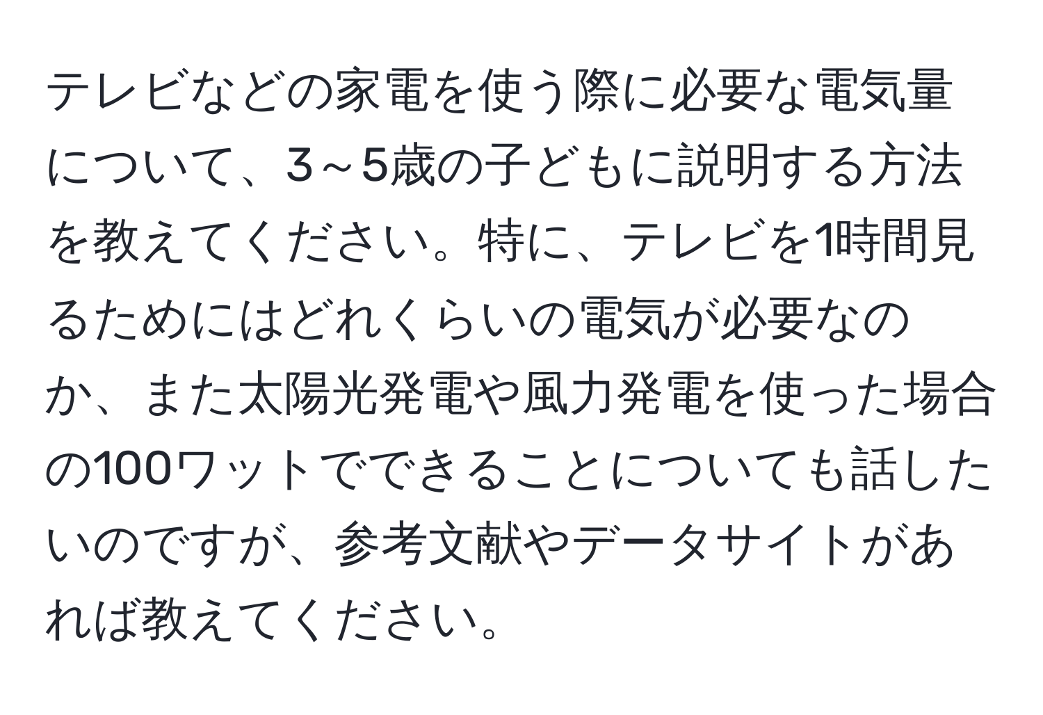 テレビなどの家電を使う際に必要な電気量について、3～5歳の子どもに説明する方法を教えてください。特に、テレビを1時間見るためにはどれくらいの電気が必要なのか、また太陽光発電や風力発電を使った場合の100ワットでできることについても話したいのですが、参考文献やデータサイトがあれば教えてください。