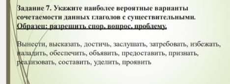 Ваданне 7. Укажнте нанболее вероятные варнанть 
Cочетаемостн данных гагоов с сушествΗтеьΗымн. 
Образец: разрешнть снор. вопрос. проблему 
Вынестη, высказать, достнчь, заслуиать, затребовать, нзбежать, 
πаладиτь, обеспечить, обьявηть, прелоставить, признать, 
реализовать, составить, улелить, проявить