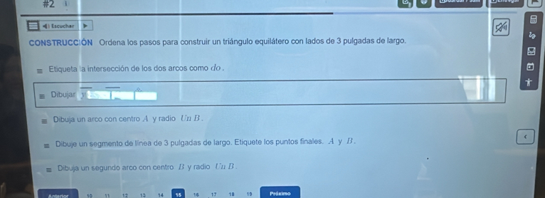 #2 
) Escuchar 
CONSTRUCCIÓN Ordena los pasos para construir un triángulo equilátero con lados de 3 pulgadas de largo. 
Etiqueta la intersección de los dos arcos como do . 
Dibujar 
Dibuja un arco con centro A y radio Un B . 
Dibuje un segmento de línea de 3 pulgadas de largo. Etiquete los puntos finales. A y B . 
Dibuja un segundo arco con centro B y radio Un B . 
Anterior 10 12 13 14 15 16 17 18 19 Próximo