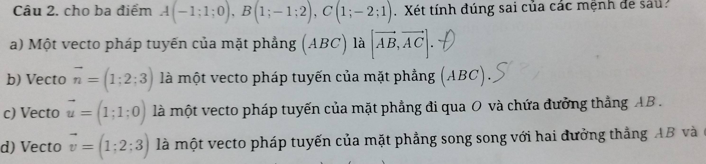 cho ba điểm A(-1;1;0), B(1;-1;2), C(1;-2;1). Xét tính đúng sai của các mệnh de sau?
a) Một vecto pháp tuyến của mặt phẳng (ABC là [vector AB,vector AC].
b) Vecto vector n=(1;2;3) là một vecto pháp tuyến của mặt phẳng ( (ABC)
c) Vecto vector u=(1;1;0) là một vecto pháp tuyến của mặt phẳng đi qua O và chứa đưởng thẳng AB.
d) Vecto vector v=(1;2;3) là một vecto pháp tuyến của mặt phẳng song song với hai đưởng thẳng AB và