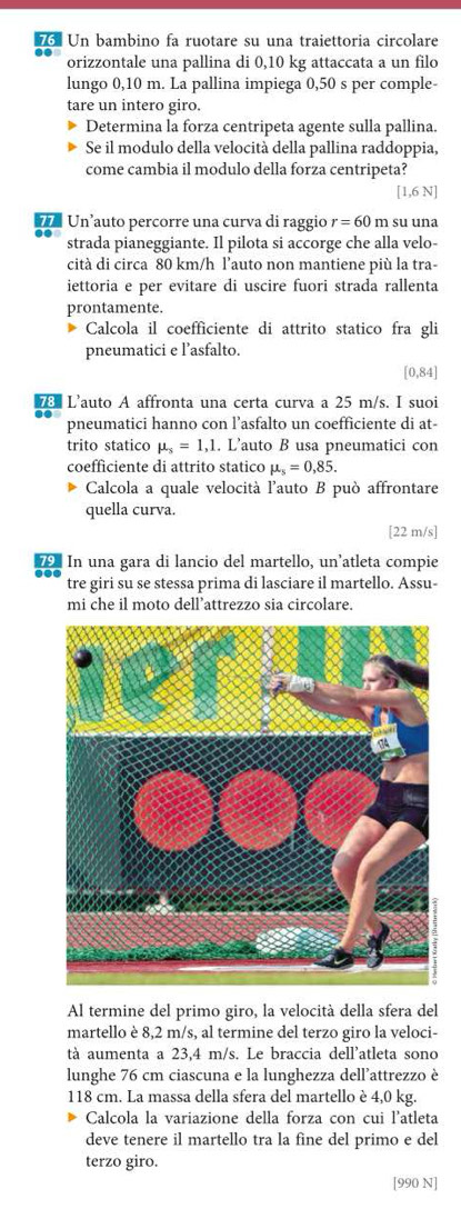 Un bambino fa ruotare su una traiettoria circolare
orizzontale una pallina di 0,10 kg attaccata a un filo
lungo 0,10 m. La pallina impiega 0,50 s per comple-
tare un intero giro.
Determina la forza centripeta agente sulla pallina.
Se il modulo della velocità della pallina raddoppia,
come cambia il modulo della forza centripeta?
[1,6 N]
*   Un’auto percorre una curva di raggio r=60 m su una
strada pianeggiante. Il pilota si accorge che alla velo-
cità di circa 80 km/h l’auto non mantiene più la tra-
iettoria e per evitare di uscire fuori strada rallenta
prontamente.
Calcola il coefficiente di attrito statico fra gli
pneumatici e l’asfalto.
[0,84]
Lé L'auto A affronta una certa curva a 25 m/s. I suoi
pneumatici hanno con l’asfalto un coefficiente di at-
trito statico mu _s=1,1. L’auto B usa pneumatici con
coefficiente di attrito statico mu _s=0,85.
Calcola a quale velocità l'auto B può affrontare
quella curva.
[22 m/s]
7 In una gara di lancio del martello, un’atleta compie
tre giri su se stessa prima di lasciare il martello. Assu-
mi che il moto dell’attrezzo sia circolare.
Al termine del primo giro, la velocità della sfera del
martello è 8,2 m/s, al termine del terzo giro la veloci-
tà aumenta a 23.4 m/s. Le braccia dell'atleta sono
lunghe 76 cm ciascuna e la lunghezza dell'attrezzo è
118 cm. La massa della sfera del martello è 4,0 kg.
Calcola la variazione della forza con cui l'atleta
deve tenere il martello tra la fine del primo e del
terzo giro.
[990 N]