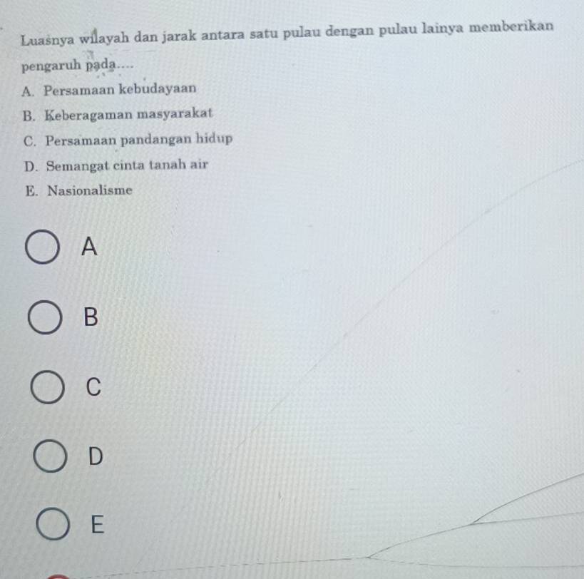 Luašnya wilayah dan jarak antara satu pulau dengan pulau lainya memberikan
pengaruh pada....
A. Persamaan kebudayaan
B. Keberagaman masyarakat
C. Persamaan pandangan hidup
D. Semangat cinta tanah air
E. Nasionalisme
A
B
C
D
E