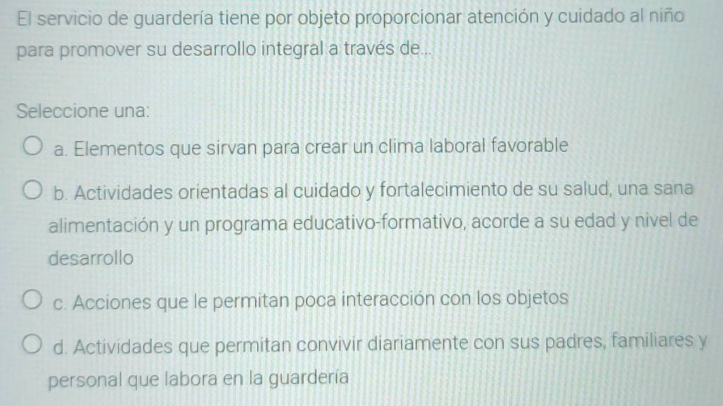 El servicio de guardería tiene por objeto proporcionar atención y cuidado al niño
para promover su desarrollo integral a través de...
Seleccione una:
a. Elementos que sirvan para crear un clima laboral favorable
b. Actividades orientadas al cuidado y fortalecimiento de su salud, una sana
alimentación y un programa educativo-formativo, acorde a su edad y nivel de
desarrollo
c. Acciones que le permitan poca interacción con los objetos
d. Actividades que permitan convivir diariamente con sus padres, familiares y
personal que labora en la guardería