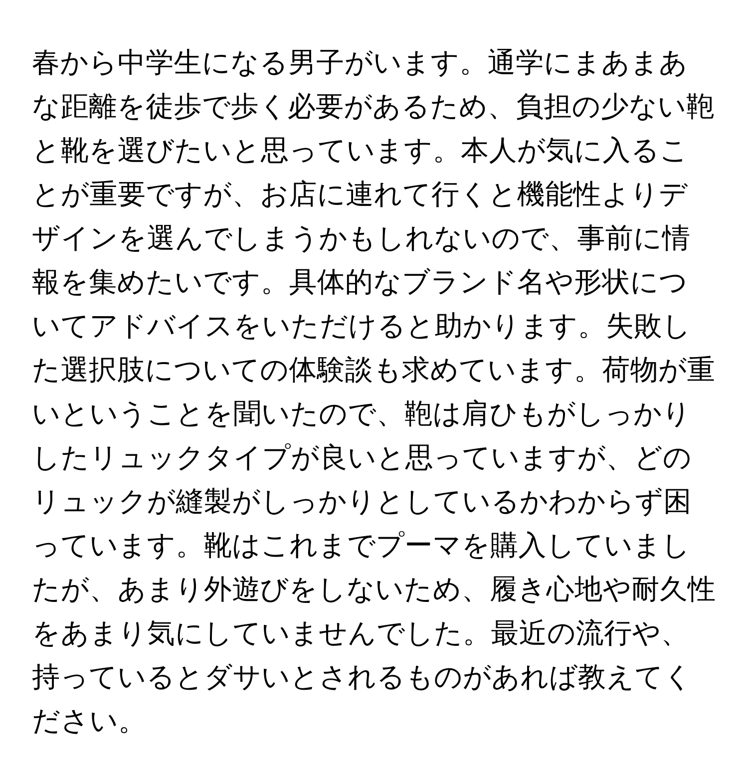 春から中学生になる男子がいます。通学にまあまあな距離を徒歩で歩く必要があるため、負担の少ない鞄と靴を選びたいと思っています。本人が気に入ることが重要ですが、お店に連れて行くと機能性よりデザインを選んでしまうかもしれないので、事前に情報を集めたいです。具体的なブランド名や形状についてアドバイスをいただけると助かります。失敗した選択肢についての体験談も求めています。荷物が重いということを聞いたので、鞄は肩ひもがしっかりしたリュックタイプが良いと思っていますが、どのリュックが縫製がしっかりとしているかわからず困っています。靴はこれまでプーマを購入していましたが、あまり外遊びをしないため、履き心地や耐久性をあまり気にしていませんでした。最近の流行や、持っているとダサいとされるものがあれば教えてください。