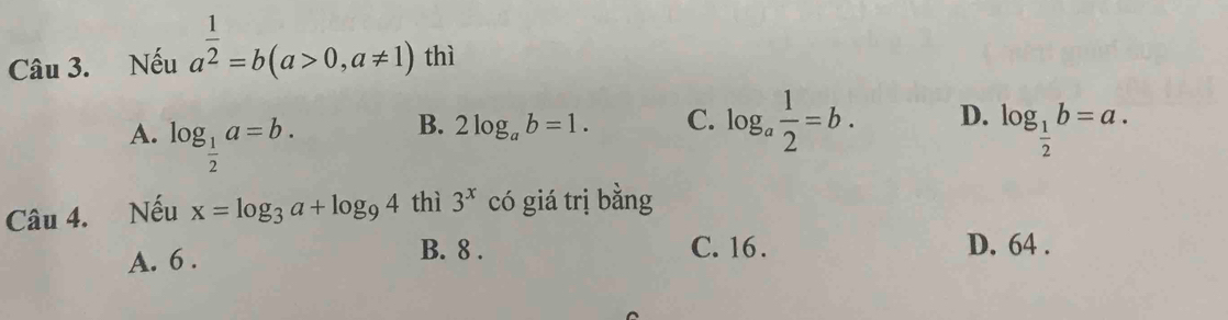 Nếu a^(frac 1)2=b(a>0,a!= 1) thì
B. 2log _ab=1. C. log _a 1/2 =b. D.
A. log _ 1/2 a=b. log _ 1/2 b=a. 
Câu 4. Nếu x=log _3a+log _94 thì 3^x có giá trị bằng
A. 6. B. 8.
C. 16. D. 64.