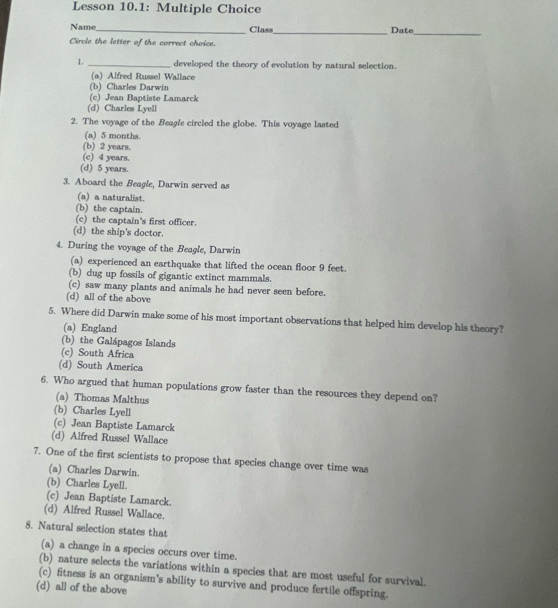 Lesson 10.1: Multiple Choice
Name_ Class_ Date_
Circle the letter of the correct choice.
1. _developed the theory of evolution by natural selection.
(a) Alfred Russel Wallace
(b) Charles Darwin
(c) Jean Baptiste Lamarck
(d) Charles Lyell
2. The voyage of the Beagle circled the globe. This voyage lasted
(a) 5 months.
(b) 2 years.
(c) 4 years.
(d) 5 years.
3. Aboard the Beagle, Darwin served as
(a) a naturalist.
(b) the captain.
(c) the captain’s first officer.
(d) the ship’s doctor.
4. During the voyage of the Beagle, Darwin
(a) experienced an earthquake that lifted the ocean floor 9 feet.
(b) dug up fossils of gigantic extinct mammals.
(c) saw many plants and animals he had never seen before.
(d) all of the above
5. Where did Darwin make some of his most important observations that helped him develop his theory?
(a) England
(b) the Galápagos Islands
(c) South Africa
(d) South America
6. Who argued that human populations grow faster than the resources they depend on?
(a) Thomas Malthus
(b) Charles Lyell
(c) Jean Baptiste Lamarck
(d) Alfred Russel Wallace
7. One of the first scientists to propose that species change over time was
(a) Charles Darwin.
(b) Charles Lyell.
(c) Jean Baptiste Lamarck.
(d) Alfred Russel Wallace.
8. Natural selection states that
(a) a change in a species occurs over time.
(b) nature selects the variations within a species that are most useful for survival.
(c) fitness is an organism’s ability to survive and produce fertile offspring.
(d) all of the above