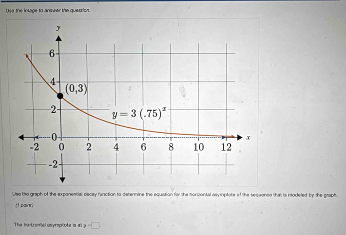 Use the image to answer the question.
Use the graph of the exponential decay function to determine the equation for the horizontal asymptote of the sequence that is modeled by the graph.
(1 point)
The horizontal asymptote is at y=□ .