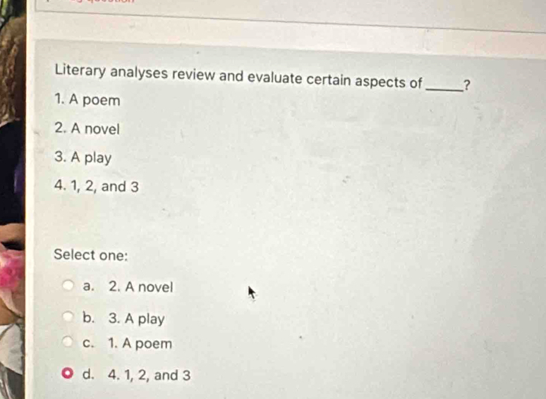 Literary analyses review and evaluate certain aspects of _?
1. A poem
2. A novel
3. A play
4. 1, 2, and 3
Select one:
a. 2. A novel
b. 3. A play
c. 1. A poem
d. 4. 1, 2, and 3