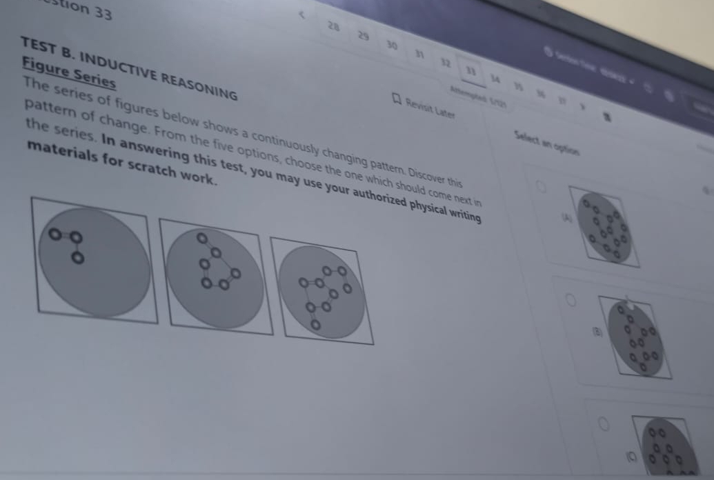 tion 33
28
29
30
n
32
TEST B. INDUCTIVE REASONING 
n 
Figure Series
14
%
Attempled 5/121 
Revisit Later Select an option 
The series of figures below shows a continuously changing pattern. Discover thi 
pattern of change. From the five options, choose the one which should come next i 
materials for scratch work. 
the series. In answering this test, you may use yourysical writing 
(A)