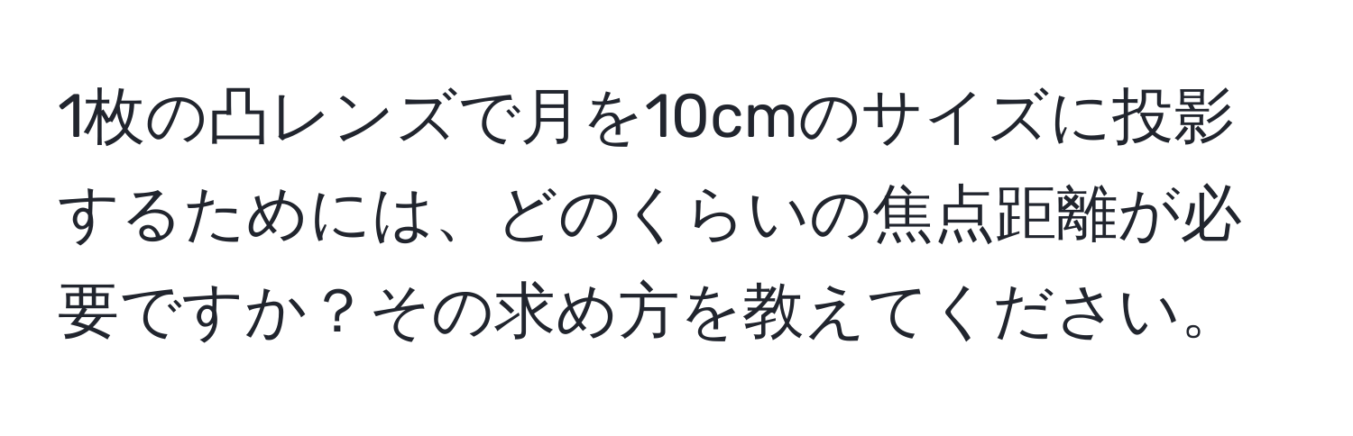 1枚の凸レンズで月を10cmのサイズに投影するためには、どのくらいの焦点距離が必要ですか？その求め方を教えてください。