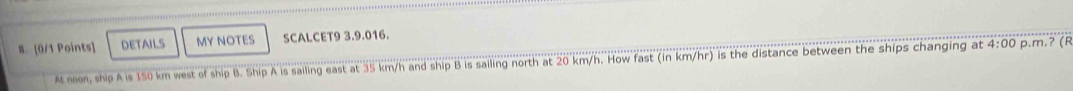 DETAILS MY NOTES SCALCET9 3.9.016. 
At noon, ship A is 150 km west of ship B. Ship A is sailing east at 35 km/h and ship B is sailing north at 20 km/h. How fast (in km/hr) is the distance between the ships changing at 4:00 p.m.ʔ (R