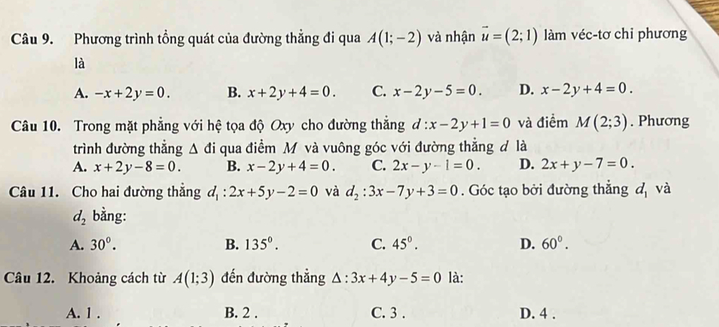 Phương trình tổng quát của đường thẳng đi qua A(1;-2) và nhận vector u=(2;1) làm véc-tơ chỉ phương
là
A. -x+2y=0. B. x+2y+4=0. C. x-2y-5=0 D. x-2y+4=0. 
Câu 10. Trong mặt phẳng với hệ tọa độ Oxy cho đường thắng d:x-2y+1=0 và điểm M(2;3). Phương
trình đường thẳng △ đi qua điểm M và vuông góc với đường thẳng đ là
A. x+2y-8=0. B. x-2y+4=0. C. 2x-y-1=0. D. 2x+y-7=0. 
Câu 11. Cho hai đường thẳng d_1:2x+5y-2=0 và d_2:3x-7y+3=0. Góc tạo bởi đường thẳng d_1 và
d_2 bằng:
A. 30°. B. 135°. C. 45°. D. 60°. 
Câu 12. Khoảng cách từ A(1;3) đến đường thẳng △ :3x+4y-5=0 là:
A. 1. B. 2. C. 3. D. 4.