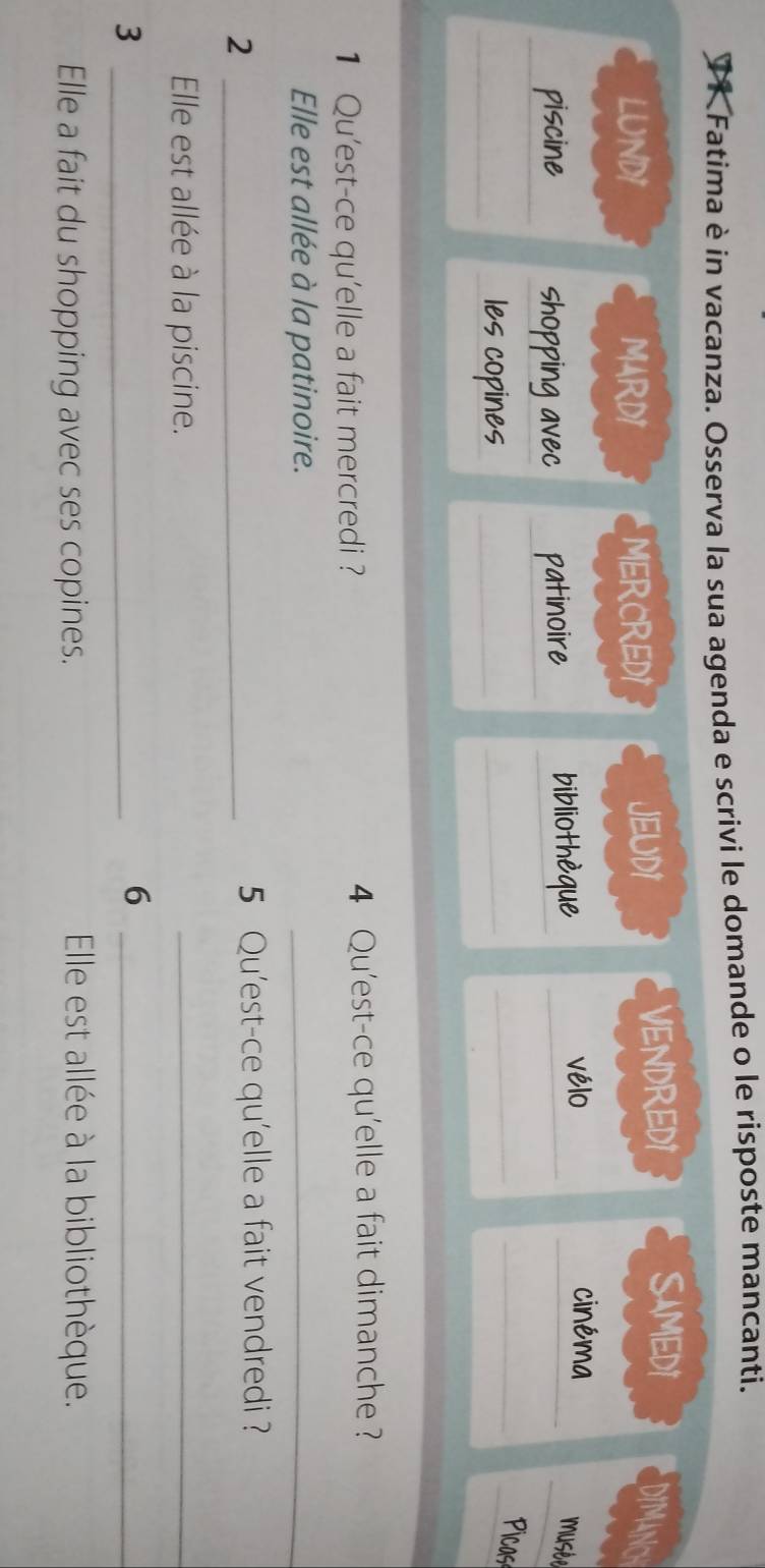 Fatima è in vacanza. Osserva la sua agenda e scrivi le domande o le risposte mancanti.
SAMEDI
LUNDI MARD1 MERCREDI JEUD1 VENDRED1 DIMANC
piscine_ shopping avec _patinoire __bibliothèque_
vélo cinéma
musée
_les copines_
_
__
Picos
1 Qu'est-ce qu'elle a fait mercredi ? 4 Qu'est-ce qu'elle a fait dimanche ?
Elle est allée à la patinoire.
_
_2
5 Qu'est-ce qu'elle a fait vendredi ?
Elle est allée à la piscine.
_
_3
_6
Elle a fait du shopping avec ses copines.
Elle est allée à la bibliothèque.